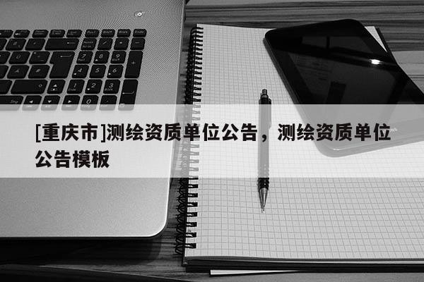 [重慶市]測(cè)繪資質(zhì)單位公告，測(cè)繪資質(zhì)單位公告模板