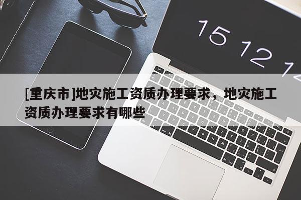 [重慶市]地災(zāi)施工資質(zhì)辦理要求，地災(zāi)施工資質(zhì)辦理要求有哪些