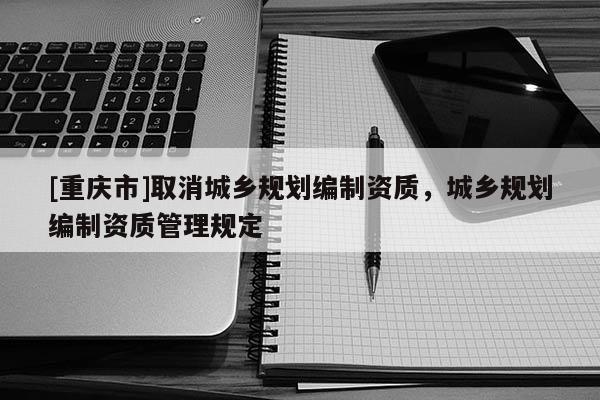 [重慶市]取消城鄉(xiāng)規(guī)劃編制資質(zhì)，城鄉(xiāng)規(guī)劃編制資質(zhì)管理規(guī)定