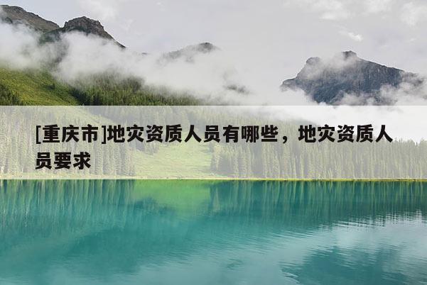 [重慶市]地災(zāi)資質(zhì)人員有哪些，地災(zāi)資質(zhì)人員要求