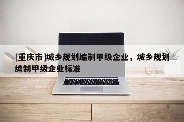 [重慶市]城鄉(xiāng)規(guī)劃編制甲級企業(yè)，城鄉(xiāng)規(guī)劃編制甲級企業(yè)標(biāo)準(zhǔn)