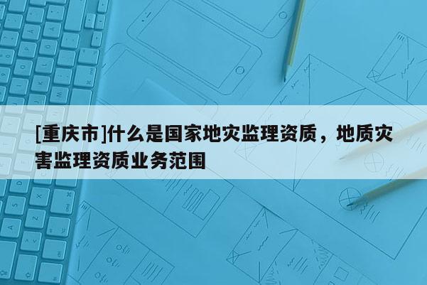 [重慶市]什么是國(guó)家地災(zāi)監(jiān)理資質(zhì)，地質(zhì)災(zāi)害監(jiān)理資質(zhì)業(yè)務(wù)范圍