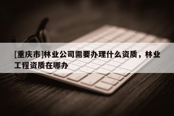 [重慶市]林業(yè)公司需要辦理什么資質(zhì)，林業(yè)工程資質(zhì)在哪辦