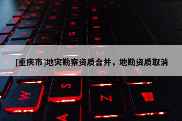 [重慶市]地災勘察資質(zhì)合并，地勘資質(zhì)取消