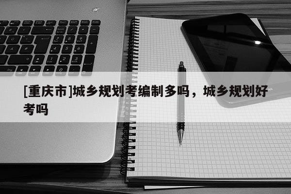 [重慶市]城鄉(xiāng)規(guī)劃考編制多嗎，城鄉(xiāng)規(guī)劃好考嗎