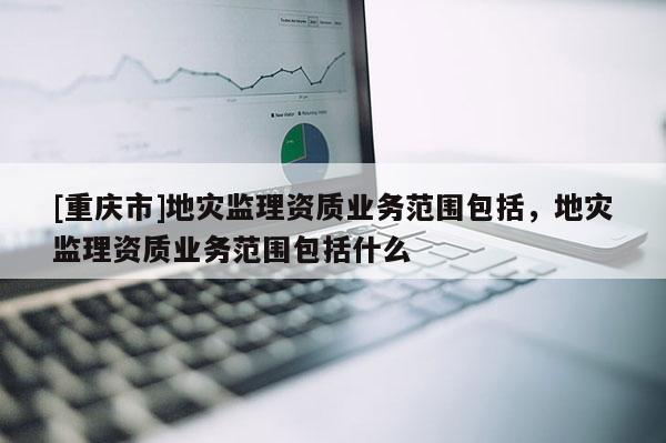 [重慶市]地災監(jiān)理資質(zhì)業(yè)務(wù)范圍包括，地災監(jiān)理資質(zhì)業(yè)務(wù)范圍包括什么