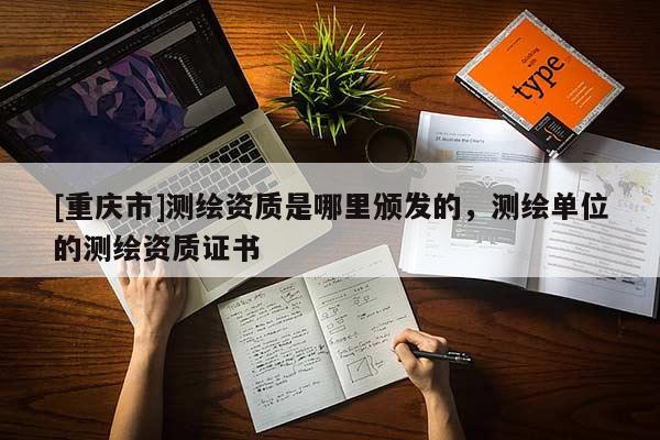 [重慶市]測繪資質(zhì)是哪里頒發(fā)的，測繪單位的測繪資質(zhì)證書