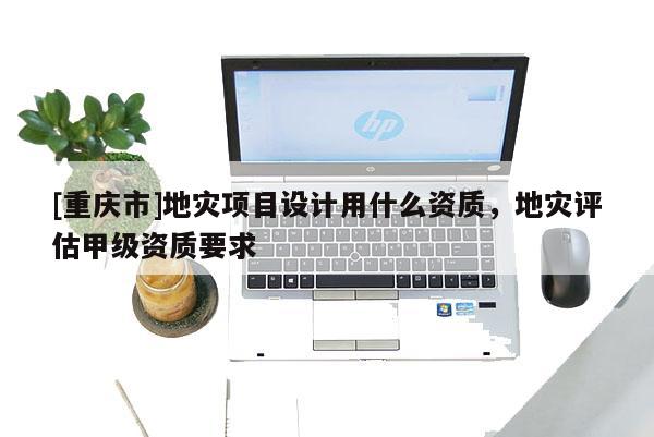 [重慶市]地災(zāi)項(xiàng)目設(shè)計(jì)用什么資質(zhì)，地災(zāi)評(píng)估甲級(jí)資質(zhì)要求