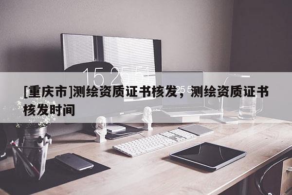 [重慶市]測繪資質(zhì)證書核發(fā)，測繪資質(zhì)證書核發(fā)時間