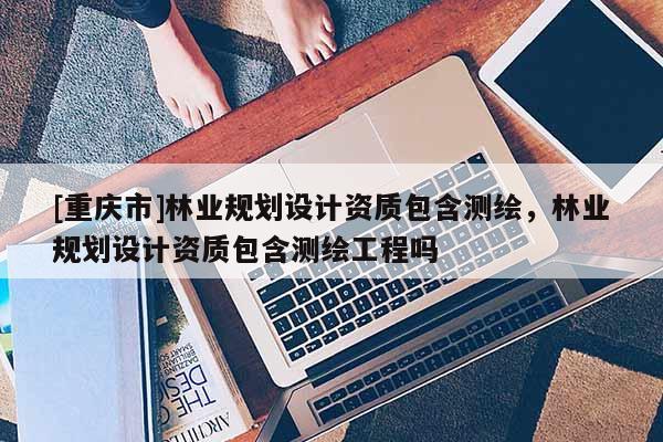 [重慶市]林業(yè)規(guī)劃設(shè)計資質(zhì)包含測繪，林業(yè)規(guī)劃設(shè)計資質(zhì)包含測繪工程嗎