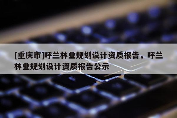 [重慶市]呼蘭林業(yè)規(guī)劃設計資質報告，呼蘭林業(yè)規(guī)劃設計資質報告公示