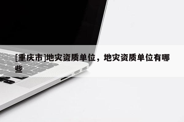 [重慶市]地災(zāi)資質(zhì)單位，地災(zāi)資質(zhì)單位有哪些