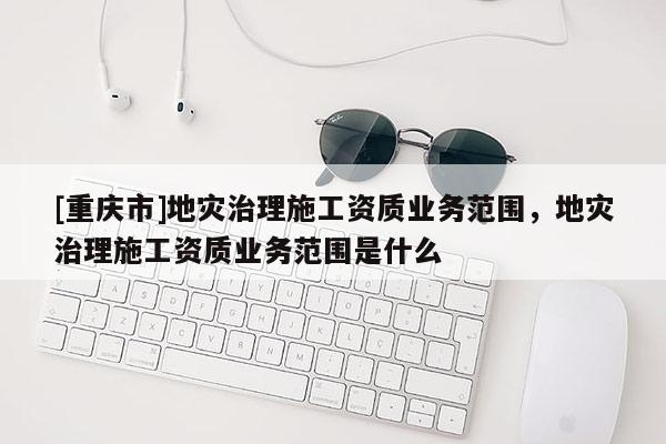 [重慶市]地災(zāi)治理施工資質(zhì)業(yè)務(wù)范圍，地災(zāi)治理施工資質(zhì)業(yè)務(wù)范圍是什么