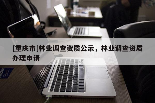 [重慶市]林業(yè)調(diào)查資質(zhì)公示，林業(yè)調(diào)查資質(zhì)辦理申請