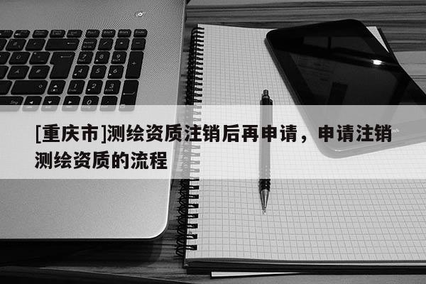 [重慶市]測(cè)繪資質(zhì)注銷(xiāo)后再申請(qǐng)，申請(qǐng)注銷(xiāo)測(cè)繪資質(zhì)的流程