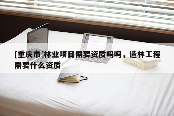 [重慶市]林業(yè)項目需要資質(zhì)嗎嗎，造林工程需要什么資質(zhì)