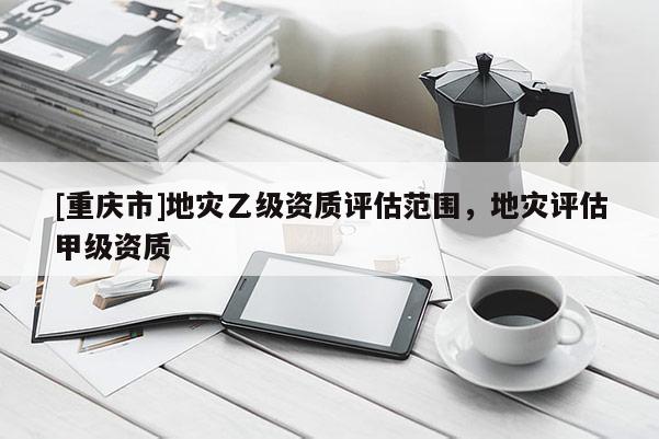 [重慶市]地災(zāi)乙級(jí)資質(zhì)評(píng)估范圍，地災(zāi)評(píng)估甲級(jí)資質(zhì)