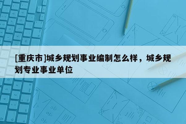 [重慶市]城鄉(xiāng)規(guī)劃事業(yè)編制怎么樣，城鄉(xiāng)規(guī)劃專業(yè)事業(yè)單位