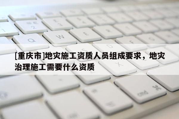 [重慶市]地災施工資質人員組成要求，地災治理施工需要什么資質