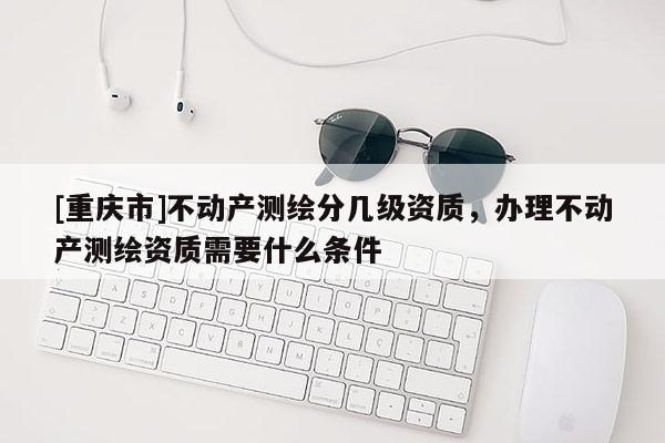 [重慶市]不動(dòng)產(chǎn)測(cè)繪分幾級(jí)資質(zhì)，辦理不動(dòng)產(chǎn)測(cè)繪資質(zhì)需要什么條件