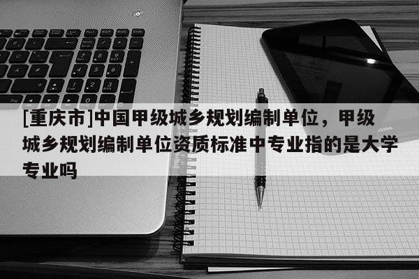 [重慶市]中國甲級城鄉(xiāng)規(guī)劃編制單位，甲級城鄉(xiāng)規(guī)劃編制單位資質標準中專業(yè)指的是大學專業(yè)嗎