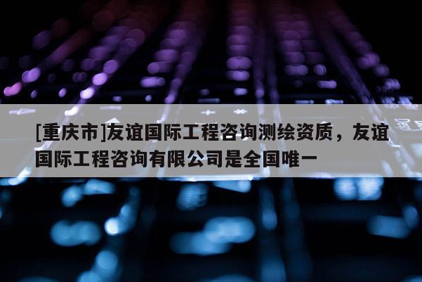 [重慶市]友誼國際工程咨詢測繪資質，友誼國際工程咨詢有限公司是全國唯一