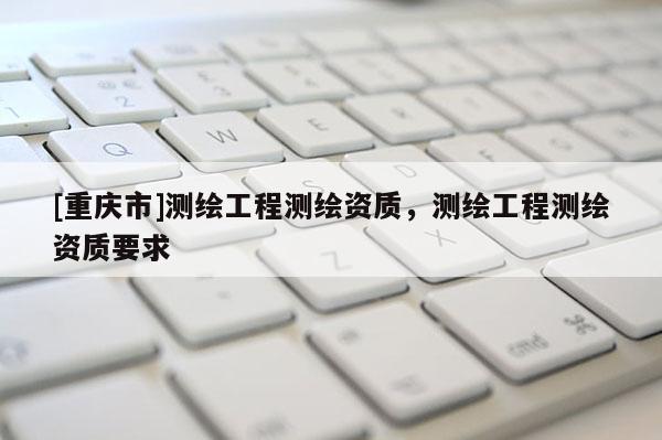 [重慶市]測繪工程測繪資質，測繪工程測繪資質要求