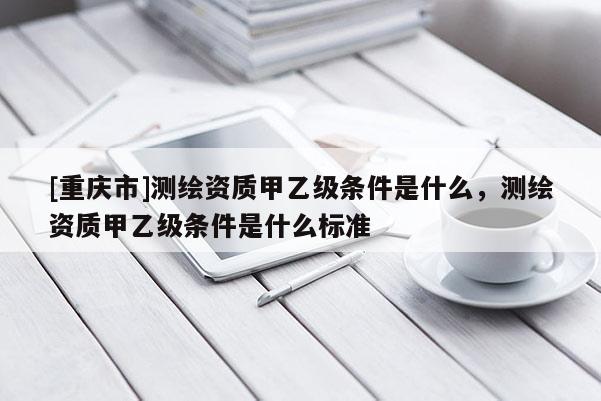 [重慶市]測(cè)繪資質(zhì)甲乙級(jí)條件是什么，測(cè)繪資質(zhì)甲乙級(jí)條件是什么標(biāo)準(zhǔn)