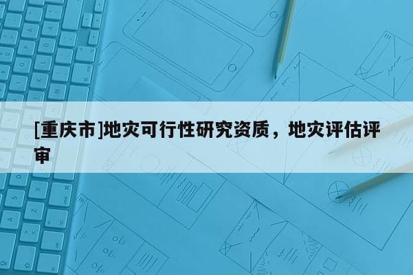 [重慶市]地災(zāi)可行性研究資質(zhì)，地災(zāi)評估評審