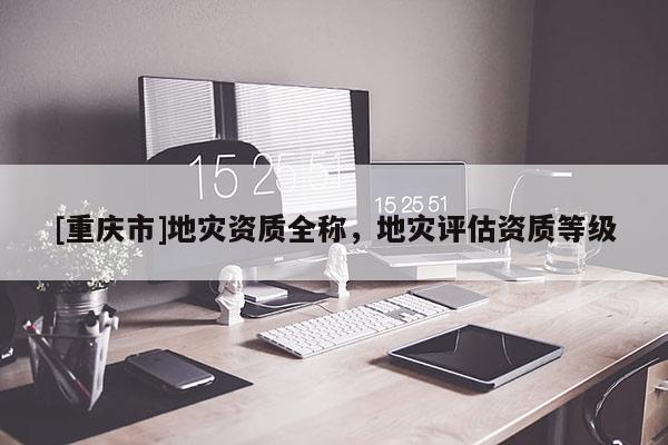 [重慶市]地災(zāi)資質(zhì)全稱，地災(zāi)評估資質(zhì)等級