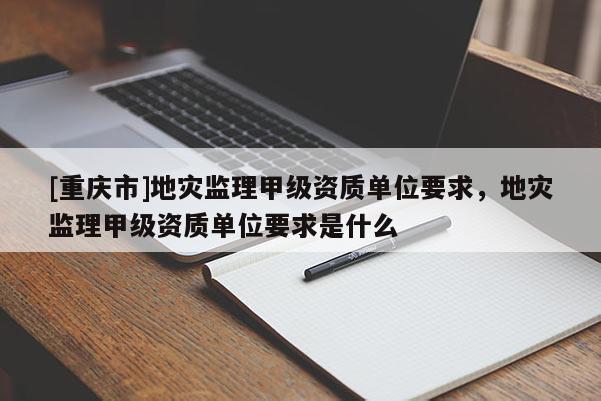 [重慶市]地災(zāi)監(jiān)理甲級資質(zhì)單位要求，地災(zāi)監(jiān)理甲級資質(zhì)單位要求是什么