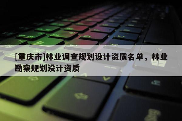 [重慶市]林業(yè)調(diào)查規(guī)劃設計資質名單，林業(yè)勘察規(guī)劃設計資質