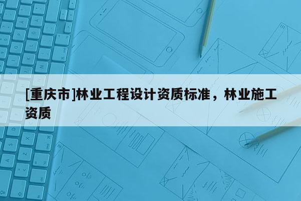 [重慶市]林業(yè)工程設(shè)計資質(zhì)標(biāo)準(zhǔn)，林業(yè)施工資質(zhì)