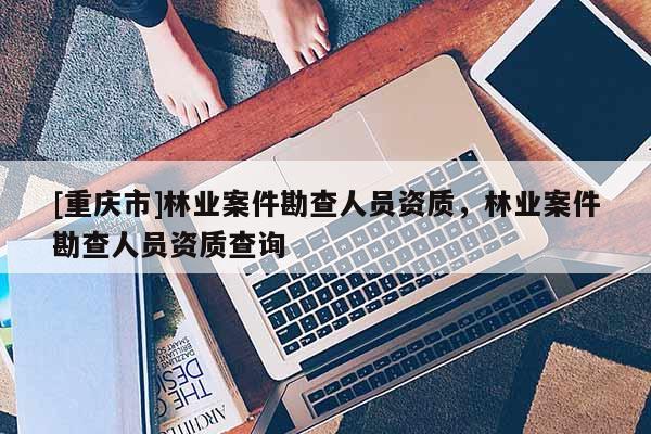 [重慶市]林業(yè)案件勘查人員資質(zhì)，林業(yè)案件勘查人員資質(zhì)查詢