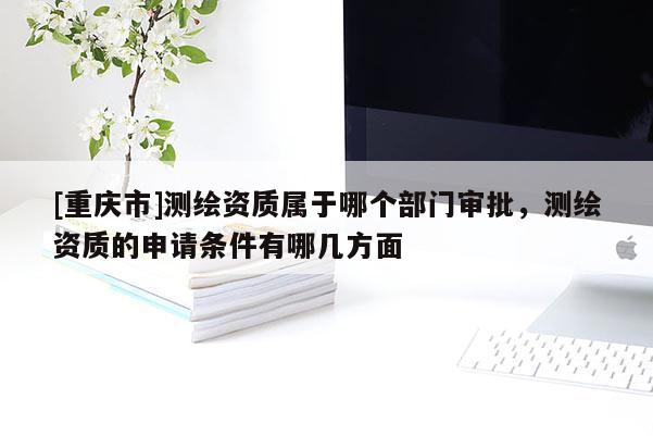 [重慶市]測繪資質屬于哪個部門審批，測繪資質的申請條件有哪幾方面