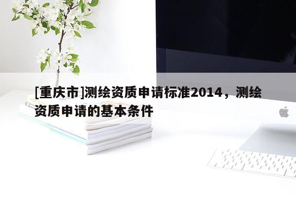 [重慶市]測(cè)繪資質(zhì)申請(qǐng)標(biāo)準(zhǔn)2014，測(cè)繪資質(zhì)申請(qǐng)的基本條件