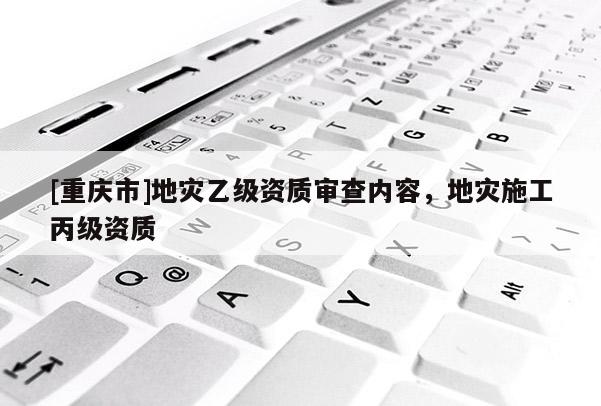 [重慶市]地災(zāi)乙級(jí)資質(zhì)審查內(nèi)容，地災(zāi)施工丙級(jí)資質(zhì)