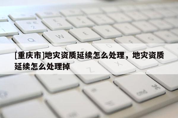 [重慶市]地災(zāi)資質(zhì)延續(xù)怎么處理，地災(zāi)資質(zhì)延續(xù)怎么處理掉