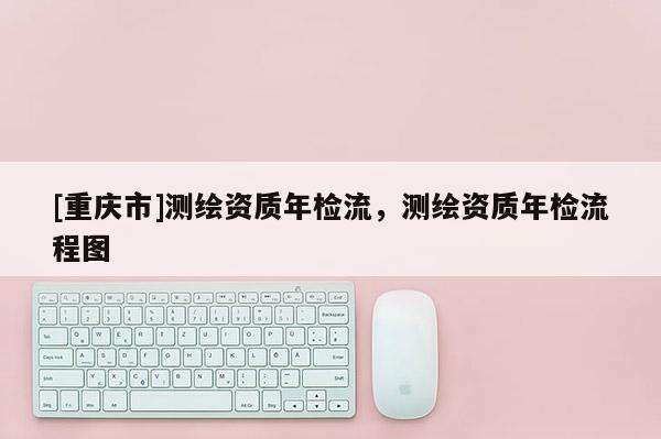 [重慶市]測繪資質年檢流，測繪資質年檢流程圖