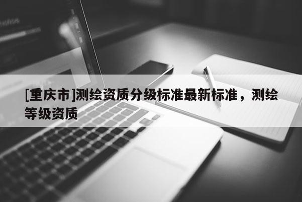 [重慶市]測繪資質(zhì)分級標(biāo)準(zhǔn)最新標(biāo)準(zhǔn)，測繪等級資質(zhì)