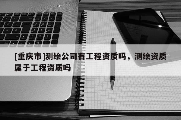 [重慶市]測繪公司有工程資質(zhì)嗎，測繪資質(zhì)屬于工程資質(zhì)嗎