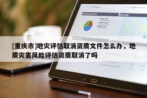 [重慶市]地災(zāi)評(píng)估取消資質(zhì)文件怎么辦，地質(zhì)災(zāi)害風(fēng)險(xiǎn)評(píng)估資質(zhì)取消了嗎