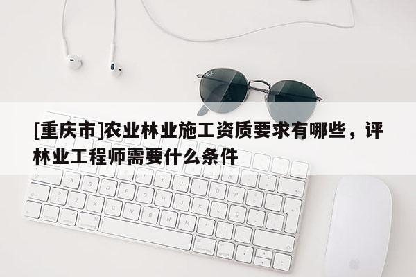 [重慶市]農業(yè)林業(yè)施工資質要求有哪些，評林業(yè)工程師需要什么條件