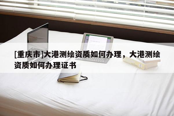 [重慶市]大港測繪資質(zhì)如何辦理，大港測繪資質(zhì)如何辦理證書