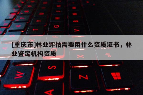 [重慶市]林業(yè)評估需要用什么資質(zhì)證書，林業(yè)鑒定機構(gòu)資質(zhì)