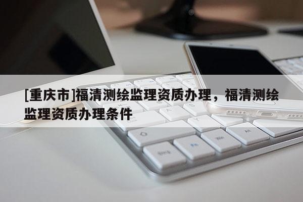 [重慶市]福清測繪監(jiān)理資質(zhì)辦理，福清測繪監(jiān)理資質(zhì)辦理條件