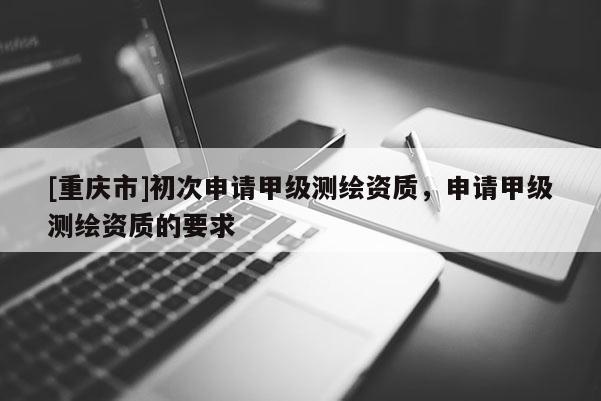 [重慶市]初次申請(qǐng)甲級(jí)測(cè)繪資質(zhì)，申請(qǐng)甲級(jí)測(cè)繪資質(zhì)的要求