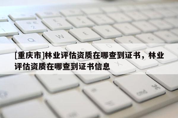 [重慶市]林業(yè)評估資質(zhì)在哪查到證書，林業(yè)評估資質(zhì)在哪查到證書信息