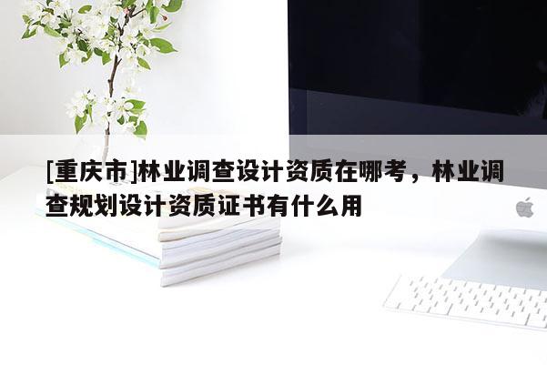 [重慶市]林業(yè)調(diào)查設(shè)計(jì)資質(zhì)在哪考，林業(yè)調(diào)查規(guī)劃設(shè)計(jì)資質(zhì)證書有什么用