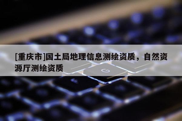 [重慶市]國土局地理信息測繪資質(zhì)，自然資源廳測繪資質(zhì)